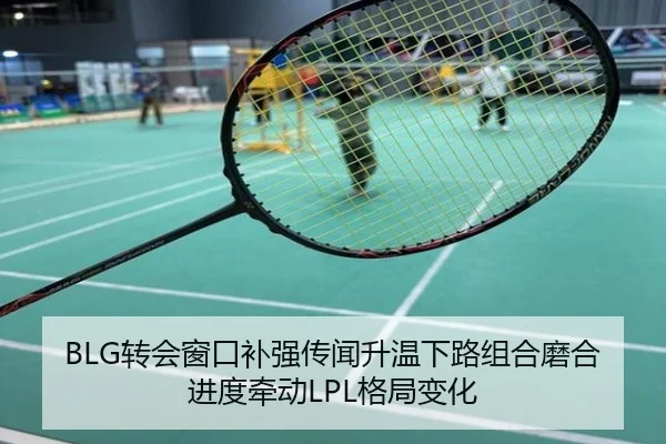 BLG转会窗口补强传闻升温下路组合磨合进度牵动LPL格局变化
