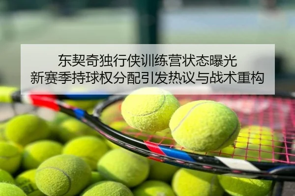 东契奇独行侠训练营状态曝光 新赛季持球权分配引发热议与战术重构