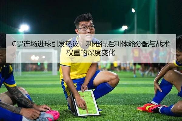 C罗连场进球引发热议：利雅得胜利体能分配与战术权重的深度变化