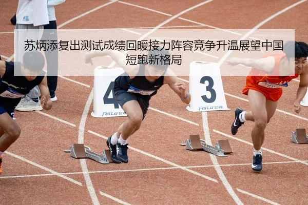 苏炳添复出测试成绩回暖接力阵容竞争升温展望中国短跑新格局