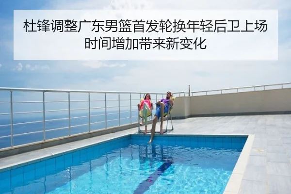 杜锋调整广东男篮首发轮换年轻后卫上场时间增加带来新变化